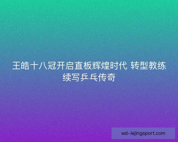 王皓十八冠开启直板辉煌时代 转型教练续写乒乓传奇 王皓十八冠开启直板辉煌时代 转型教练续写乒乓传奇