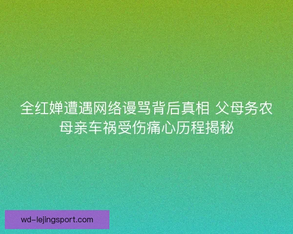 全红婵遭遇网络谩骂背后真相 父母务农母亲车祸受伤痛心历程揭秘 全红婵遭遇网络谩骂背后真相 父母务农母亲车祸受伤痛心历程揭秘
