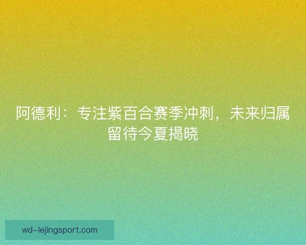 阿德利：专注紫百合赛季冲刺，未来归属留待今夏揭晓