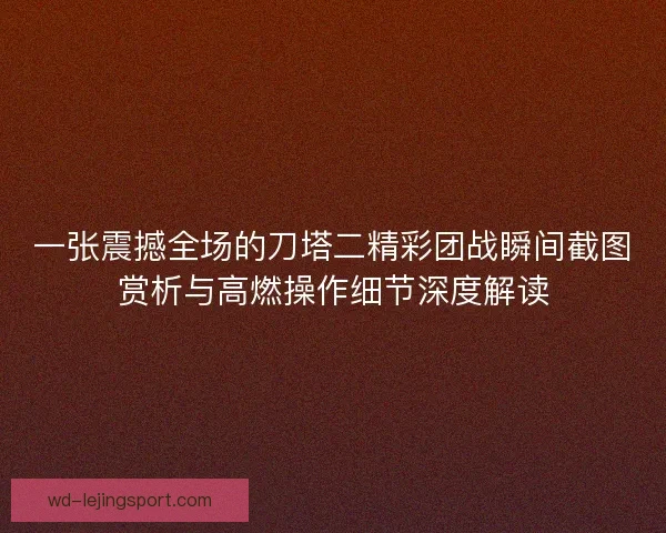 一张震撼全场的刀塔二精彩团战瞬间截图赏析与高燃操作细节深度解读 一张震撼全场的刀塔二精彩团战瞬间截图赏析与高燃操作细节深度解读
