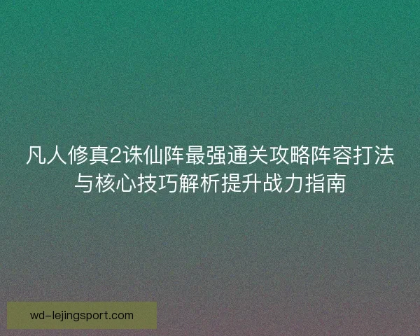 凡人修真2诛仙阵最强通关攻略阵容打法与核心技巧解析提升战力指南 凡人修真2诛仙阵最强通关攻略阵容打法与核心技巧解析提升战力指南