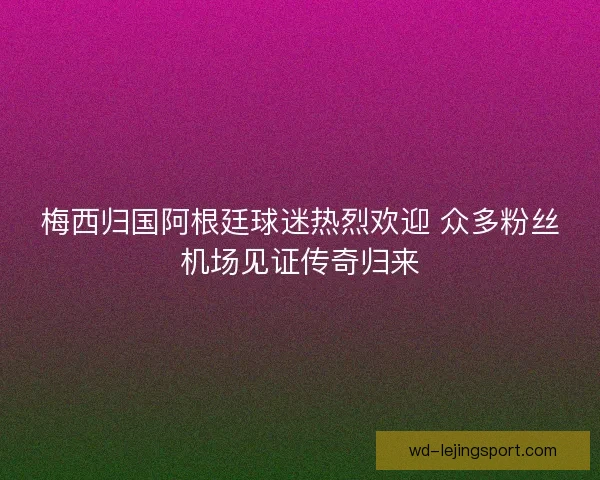 梅西归国阿根廷球迷热烈欢迎 众多粉丝机场见证传奇归来 梅西归国阿根廷球迷热烈欢迎 众多粉丝机场见证传奇归来