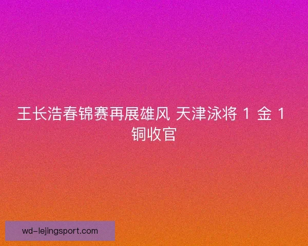 王长浩春锦赛再展雄风 天津泳将 1 金 1 铜收官