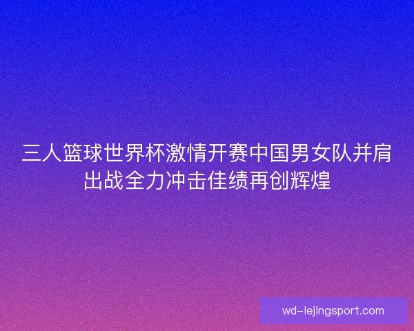 三人篮球世界杯激情开赛中国男女队并肩出战全力冲击佳绩再创辉煌