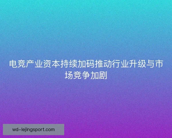 电竞产业资本持续加码推动行业升级与市场竞争加剧