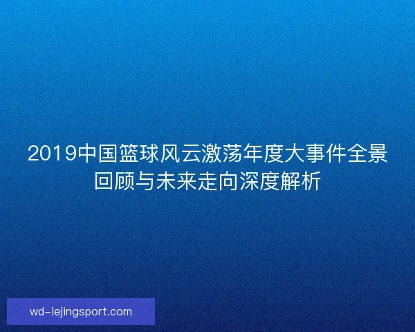2019中国篮球风云激荡年度大事件全景回顾与未来走向深度解析 2019中国篮球风云激荡年度大事件全景回顾与未来走向深度解析