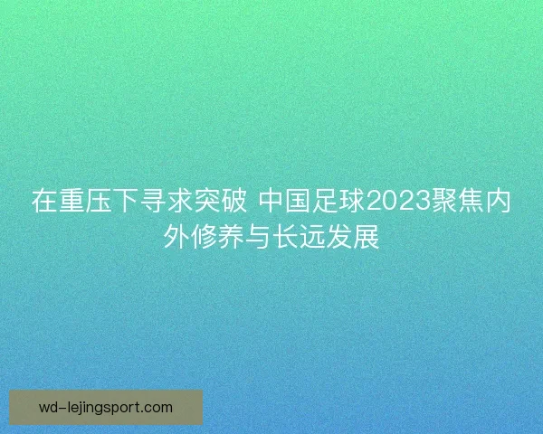 在重压下寻求突破 中国足球2023聚焦内外修养与长远发展 在重压下寻求突破 中国足球2023聚焦内外修养与长远发展