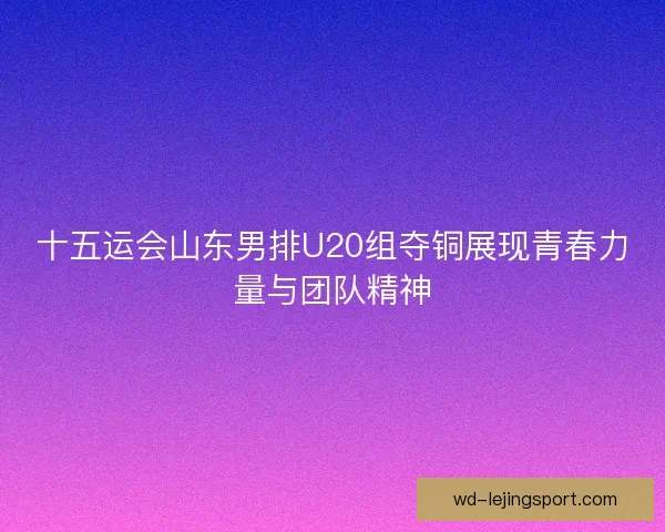 十五运会山东男排U20组夺铜展现青春力量与团队精神 十五运会山东男排U20组夺铜展现青春力量与团队精神