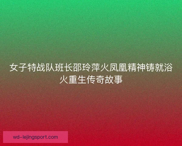 女子特战队班长邵玲萍火凤凰精神铸就浴火重生传奇故事