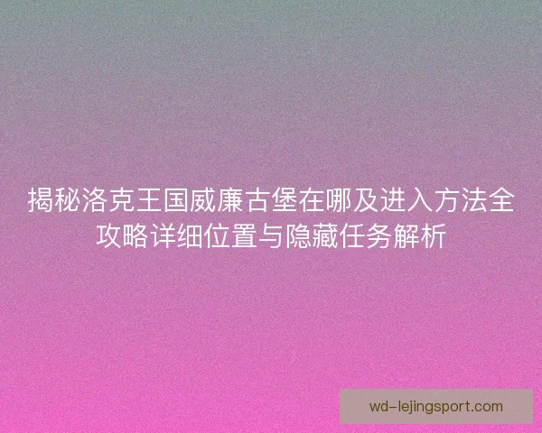 揭秘洛克王国威廉古堡在哪及进入方法全攻略详细位置与隐藏任务解析 揭秘洛克王国威廉古堡在哪及进入方法全攻略详细位置与隐藏任务解析